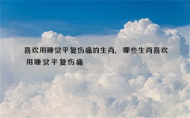 喜欢用睡觉平复伤痛的生肖,哪些生肖喜欢用睡觉平复伤痛?