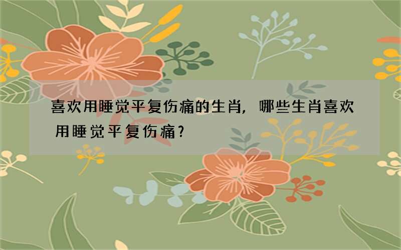 喜欢用睡觉平复伤痛的生肖,哪些生肖喜欢用睡觉平复伤痛？