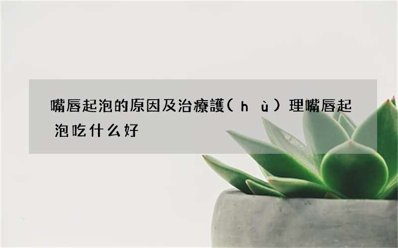 嘴唇起泡的原因及治療護(hù)理 嘴唇起泡吃什么好