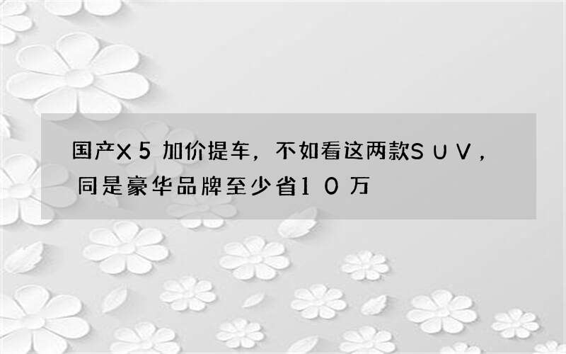 国产X5加价提车，不如看这两款SUV，同是豪华品牌至少省10万