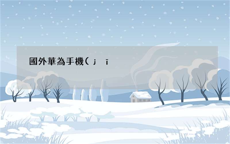 國外華為手機(jī)比國內(nèi)便宜 國外手機(jī)比國內(nèi)手機(jī)貴的原因