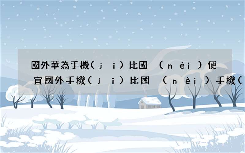 國外華為手機(jī)比國內(nèi)便宜 國外手機(jī)比國內(nèi)手機(jī)貴的原因