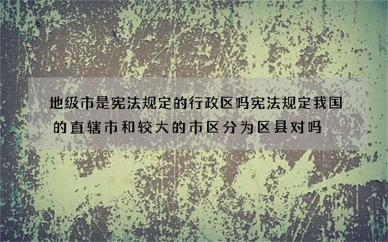 地级市是宪法规定的行政区吗 宪法规定我国的直辖市和较大的市区分为区县对吗