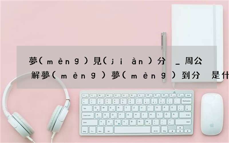 夢(mèng)見(jiàn)分別_周公解夢(mèng)夢(mèng)到分別是什么意思_做夢(mèng)夢(mèng)見(jiàn)分別好不好