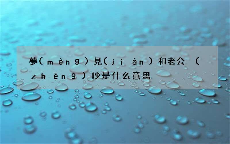 夢(mèng)見(jiàn)和老公爭(zhēng)吵是什么意思?jí)粢?jiàn)和老公吵架是什么預(yù)兆意味著什么