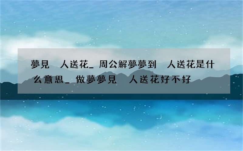夢見別人送花_周公解夢夢到別人送花是什么意思_做夢夢見別人送花好不好