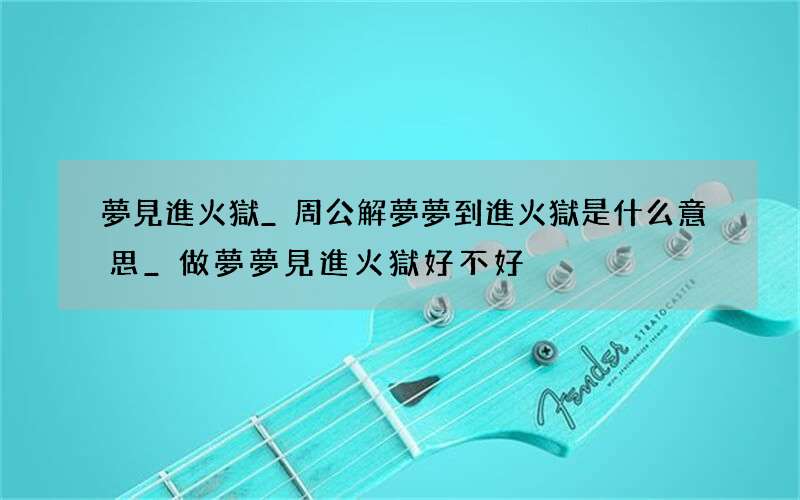 夢見進火獄_周公解夢夢到進火獄是什么意思_做夢夢見進火獄好不好