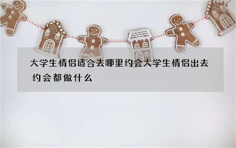 大学生情侣适合去哪里约会 大学生情侣出去约会都做什么