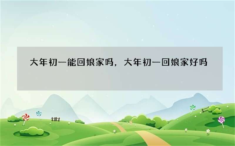 大年初一能回娘家吗，大年初一回娘家好吗