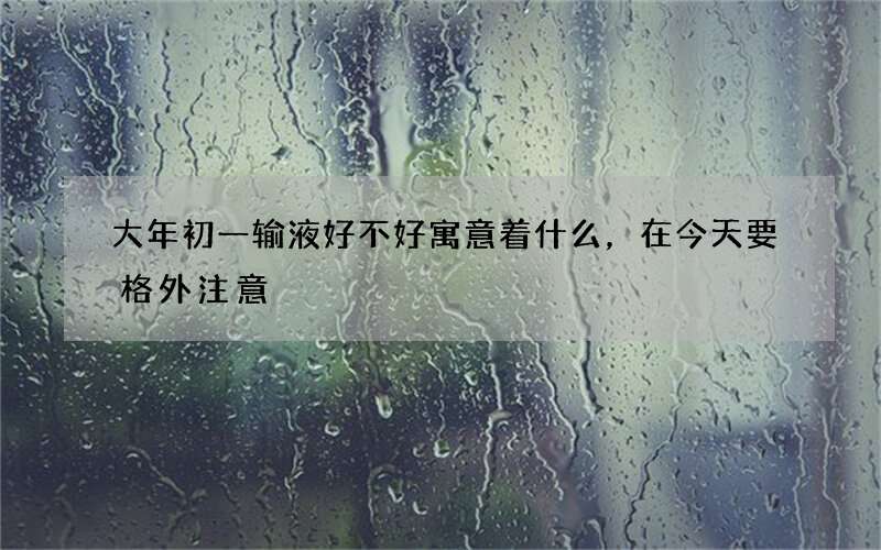 大年初一输液好不好寓意着什么，在今天要格外注意
