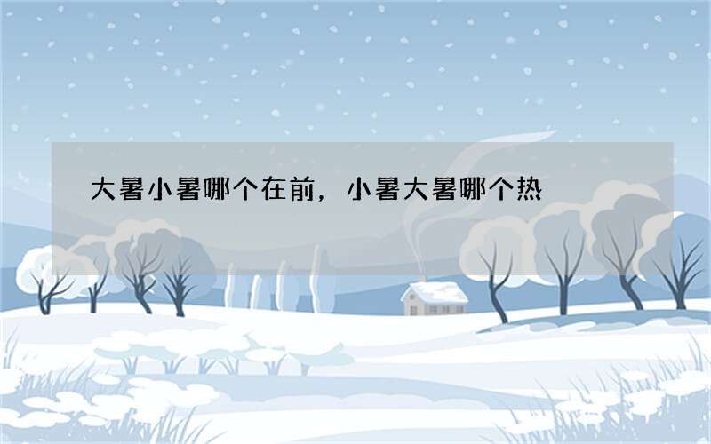 大暑小暑哪个在前，小暑大暑哪个热