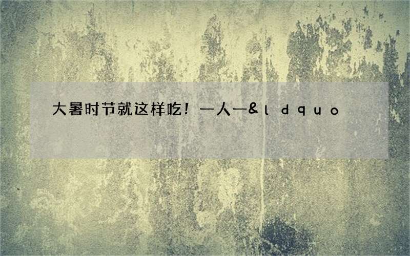 大暑时节就这样吃！一人一&ldquo;夏&rdquo;