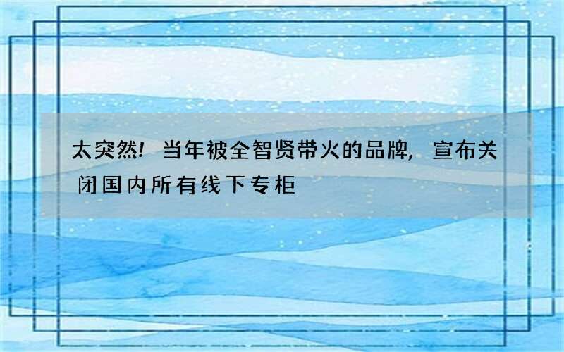 太突然!当年被全智贤带火的品牌,宣布关闭国内所有线下专柜