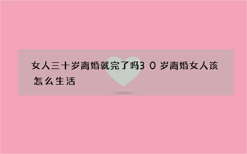 女人三十岁离婚就完了吗 30岁离婚女人该怎么生活