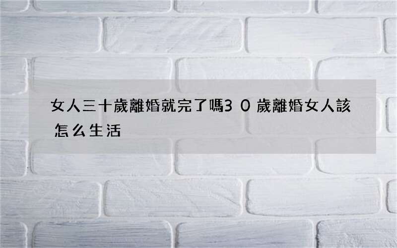 女人三十歲離婚就完了嗎 30歲離婚女人該怎么生活