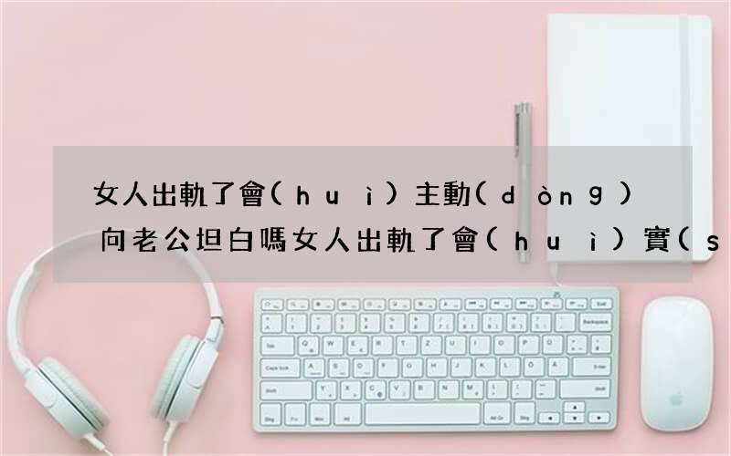 女人出軌了會(huì)主動(dòng)向老公坦白嗎 女人出軌了會(huì)實(shí)話實(shí)說嗎