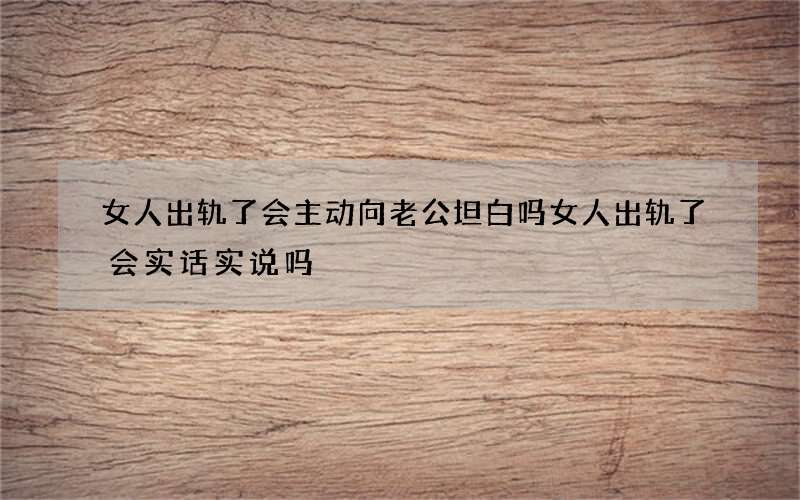 女人出轨了会主动向老公坦白吗 女人出轨了会实话实说吗