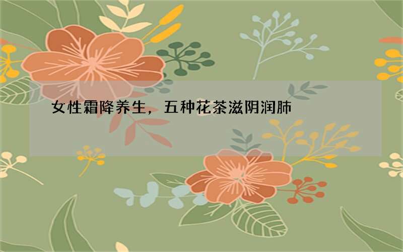 女性霜降养生，五种花茶滋阴润肺