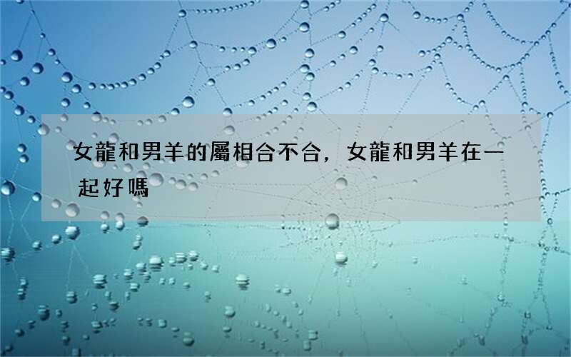 女龍和男羊的屬相合不合，女龍和男羊在一起好嗎