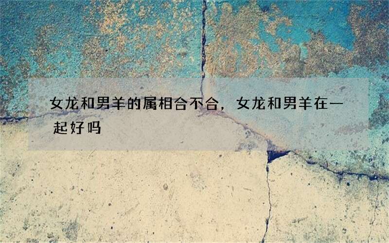 女龙和男羊的属相合不合，女龙和男羊在一起好吗