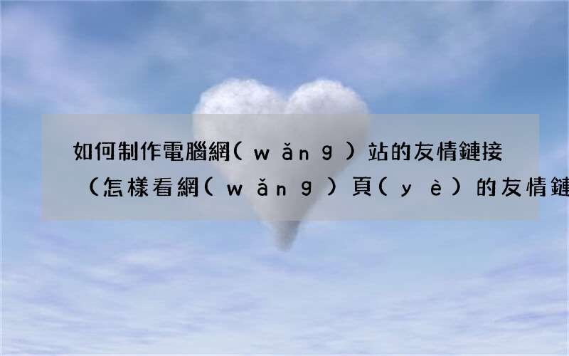 怎樣看網(wǎng)頁(yè)的友情鏈接 如何制作電腦網(wǎng)站的友情鏈接