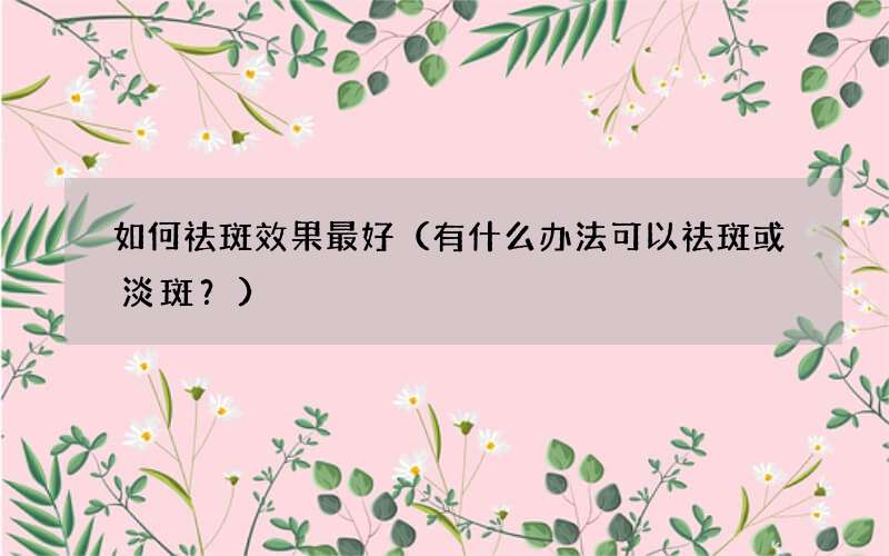 有什么办法可以祛斑或淡斑？ 如何祛斑效果最好