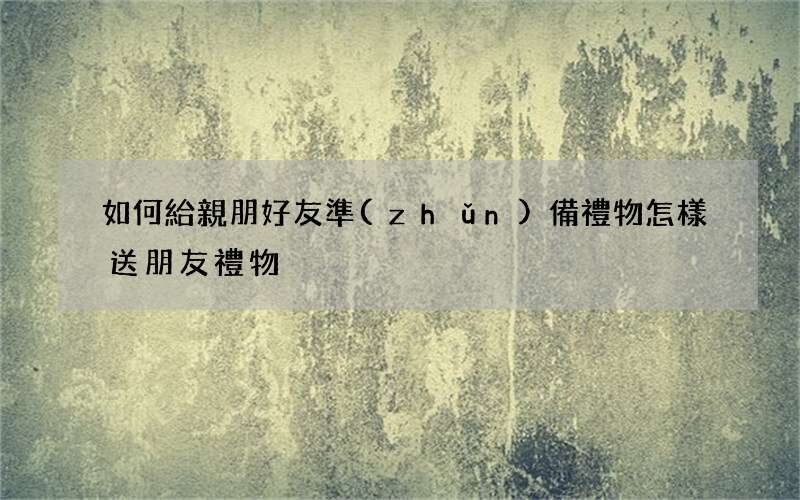 如何給親朋好友準(zhǔn)備禮物 怎樣送朋友禮物