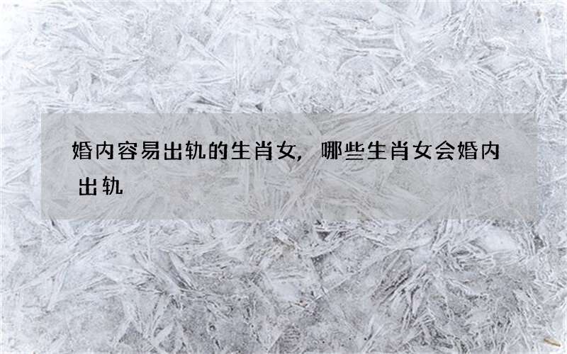 婚内容易出轨的生肖女,哪些生肖女会婚内出轨