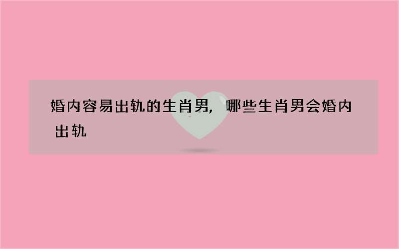 婚内容易出轨的生肖男,哪些生肖男会婚内出轨