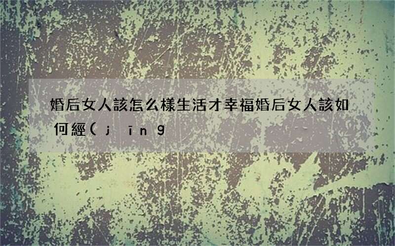 婚后女人該怎么樣生活才幸福 婚后女人該如何經(jīng)營感情