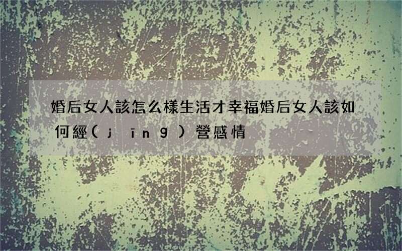 婚后女人該怎么樣生活才幸福 婚后女人該如何經(jīng)營感情