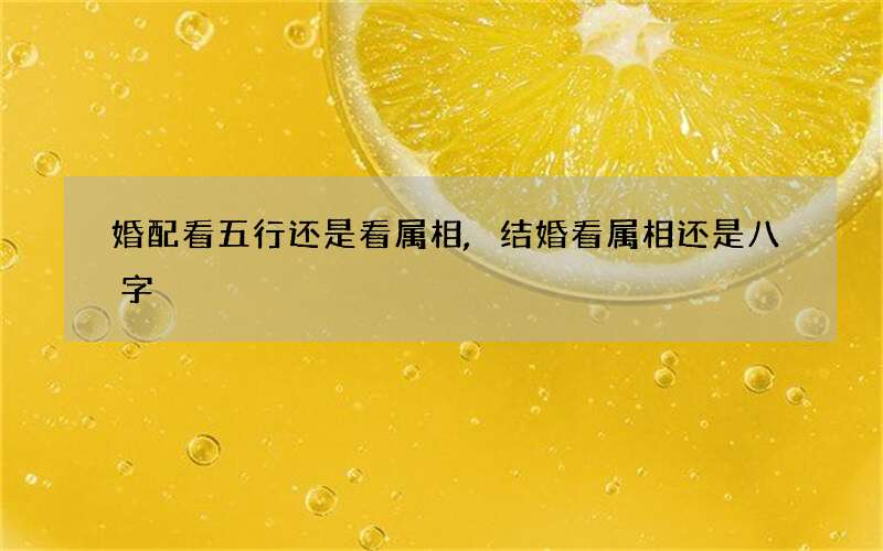 婚配看五行还是看属相,结婚看属相还是八字