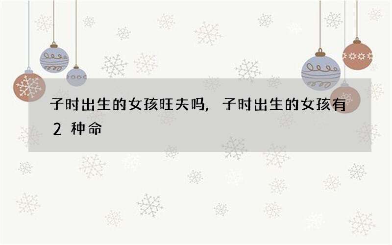 子时出生的女孩旺夫吗,子时出生的女孩有2种命