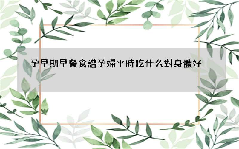 孕早期早餐食譜 孕婦平時吃什么對身體好