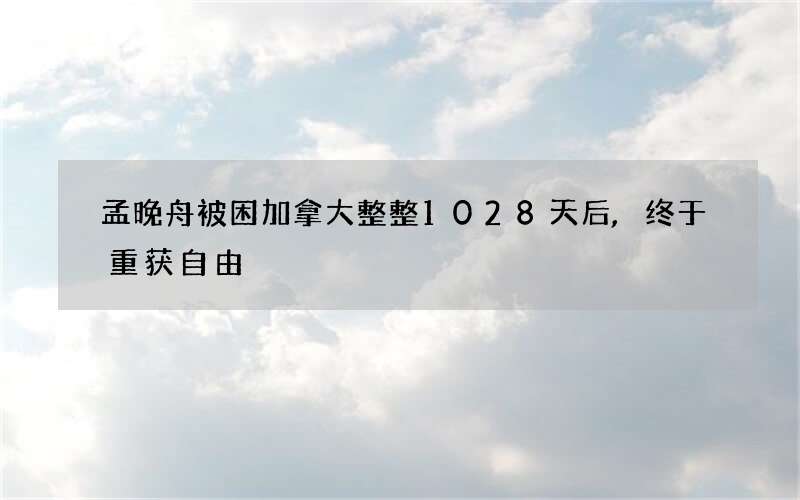 孟晚舟被困加拿大整整1028天后,终于重获自由