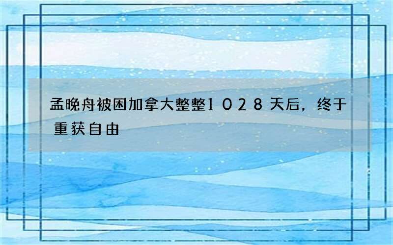 孟晚舟被困加拿大整整1028天后，终于重获自由