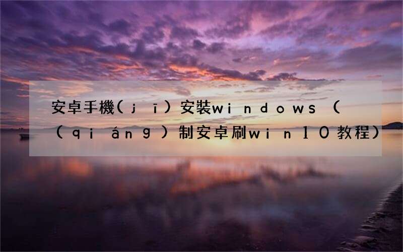 強(qiáng)制安卓刷win10教程  安卓手機(jī)安裝windows