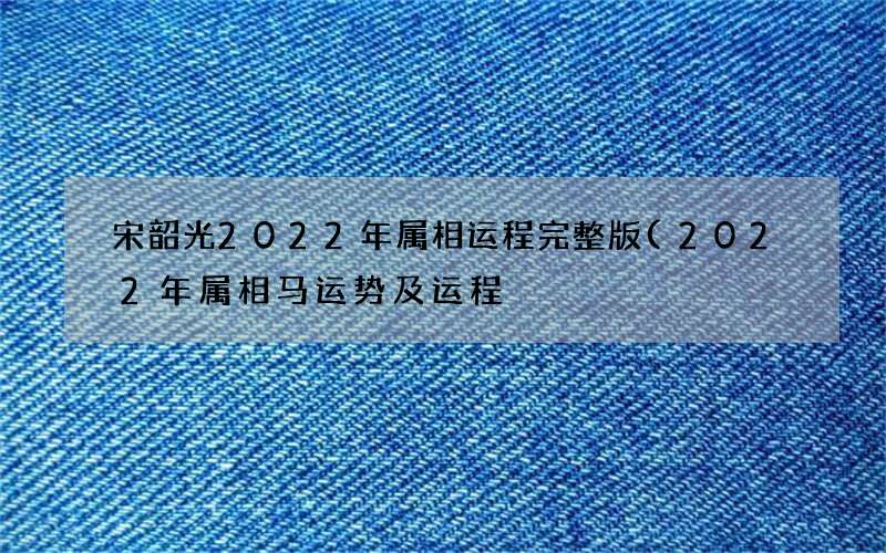 宋韶光2022年属相运程完整版(2022年属相马运势及运程)