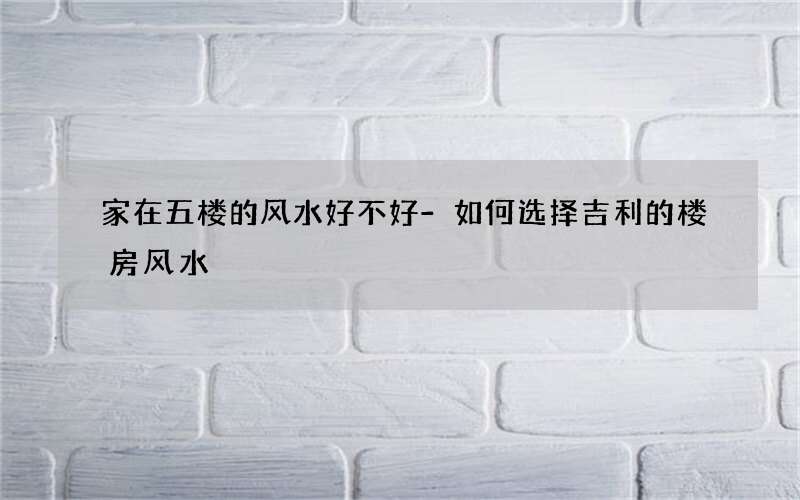 家在五楼的风水好不好-如何选择吉利的楼房风水