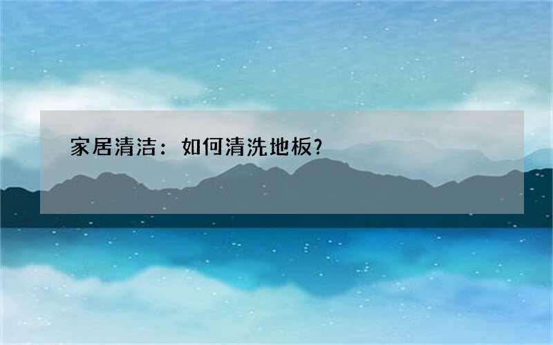 家居清洁：如何清洗地板？