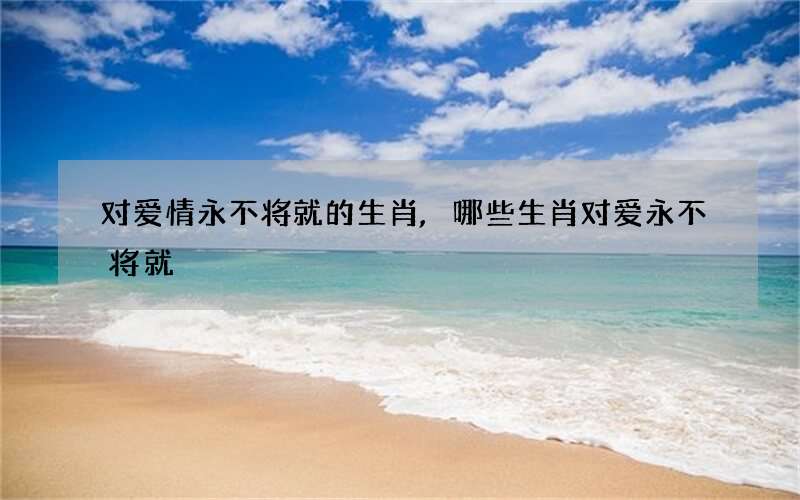 对爱情永不将就的生肖,哪些生肖对爱永不将就
