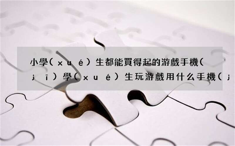 小學(xué)生都能買得起的游戲手機(jī) 學(xué)生玩游戲用什么手機(jī)好便宜的