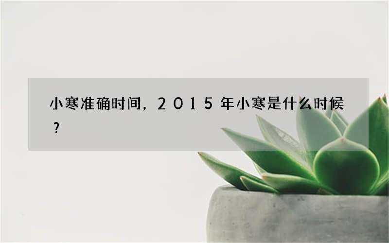 小寒准确时间，2015年小寒是什么时候？