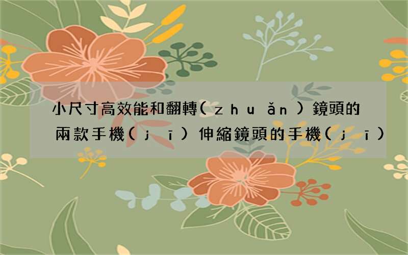 小尺寸高效能和翻轉(zhuǎn)鏡頭的兩款手機(jī) 伸縮鏡頭的手機(jī)