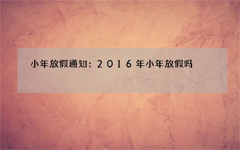 小年放假通知：2016年小年放假吗