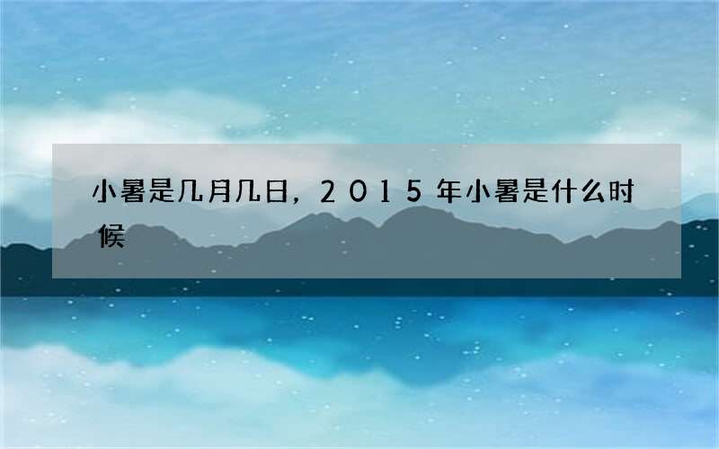 小暑是几月几日，2015年小暑是什么时候