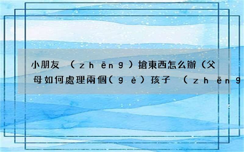 父母如何處理兩個(gè)孩子爭(zhēng)東西 小朋友爭(zhēng)搶東西怎么辦