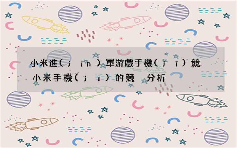小米進(jìn)軍游戲手機(jī)競爭 小米手機(jī)的競爭分析