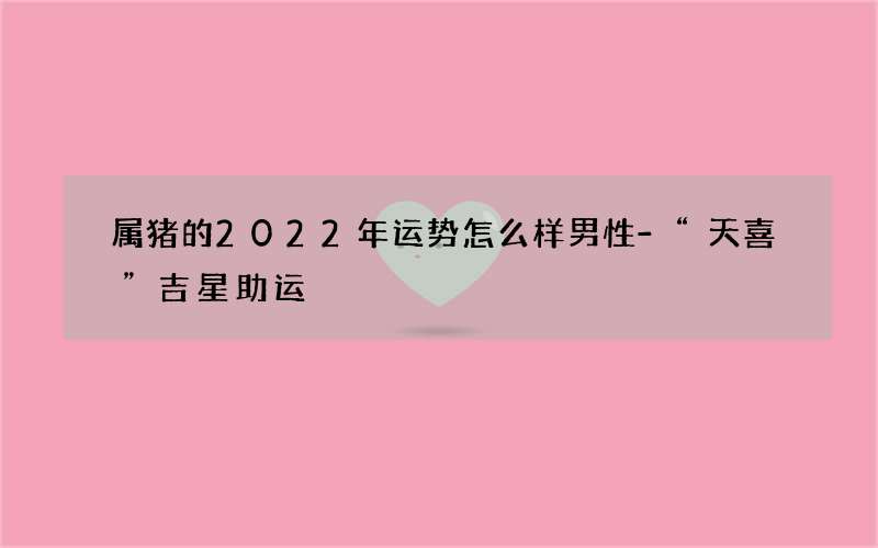 属猪的2022年运势怎么样男性-“天喜”吉星助运
