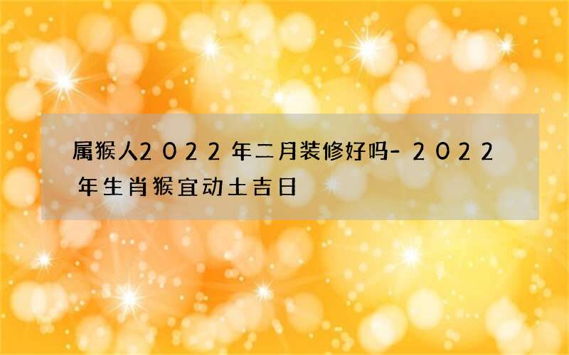 属猴人2022年二月装修好吗-2022年生肖猴宜动土吉日
